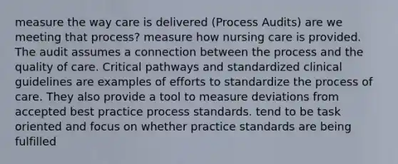 measure the way care is delivered (Process Audits) are we meeting that process? measure how nursing care is provided. The audit assumes a connection between the process and the quality of care. Critical pathways and standardized clinical guidelines are examples of efforts to standardize the process of care. They also provide a tool to measure deviations from accepted best practice process standards. tend to be task oriented and focus on whether practice standards are being fulfilled