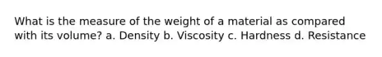 What is the measure of the weight of a material as compared with its volume? a. Density b. Viscosity c. Hardness d. Resistance