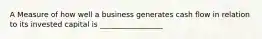 A Measure of how well a business generates cash flow in relation to its invested capital is _________________