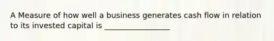 A Measure of how well a business generates cash flow in relation to its invested capital is _________________