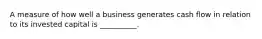 A measure of how well a business generates cash flow in relation to its invested capital is __________.