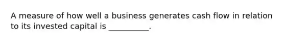 A measure of how well a business generates cash flow in relation to its invested capital is __________.