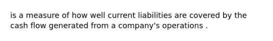 is a measure of how well current liabilities are covered by the cash flow generated from a company's operations .