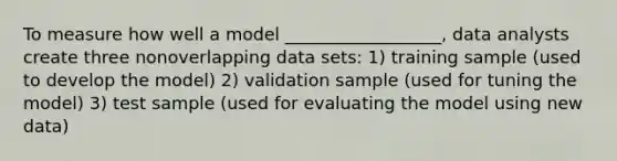 To measure how well a model __________________, data analysts create three nonoverlapping data sets: 1) training sample (used to develop the model) 2) validation sample (used for tuning the model) 3) test sample (used for evaluating the model using new data)