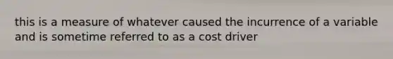 this is a measure of whatever caused the incurrence of a variable and is sometime referred to as a cost driver