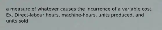 a measure of whatever causes the incurrence of a variable cost Ex. Direct-labour hours, machine-hours, units produced, and units sold