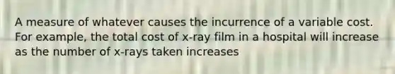 A measure of whatever causes the incurrence of a variable cost. For example, the total cost of x-ray film in a hospital will increase as the number of x-rays taken increases