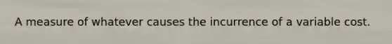 A measure of whatever causes the incurrence of a variable cost.