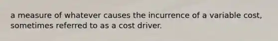 a measure of whatever causes the incurrence of a variable cost, sometimes referred to as a cost driver.