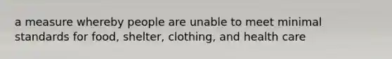 a measure whereby people are unable to meet minimal standards for food, shelter, clothing, and health care