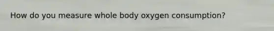 How do you measure whole body oxygen consumption?