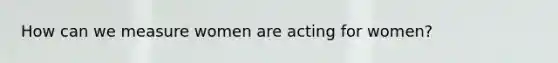 How can we measure women are acting for women?