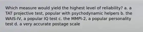 Which measure would yield the highest level of reliability? a. a TAT projective test, popular with psychodynamic helpers b. the WAIS-IV, a popular IQ test c. the MMPI-2, a popular personality test d. a very accurate postage scale