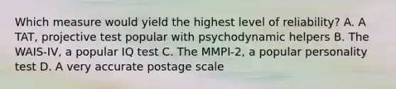 Which measure would yield the highest level of reliability? A. A TAT, projective test popular with psychodynamic helpers B. The WAIS-IV, a popular IQ test C. The MMPI-2, a popular personality test D. A very accurate postage scale