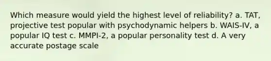 Which measure would yield the highest level of reliability? a. TAT, projective test popular with psychodynamic helpers b. WAIS-IV, a popular IQ test c. MMPI-2, a popular personality test d. A very accurate postage scale