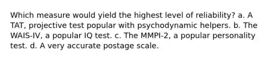 Which measure would yield the highest level of reliability? a. A TAT, projective test popular with psychodynamic helpers. b. The WAIS-IV, a popular IQ test. c. The MMPI-2, a popular personality test. d. A very accurate postage scale.