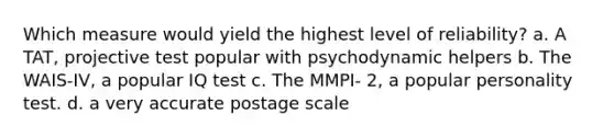 Which measure would yield the highest level of reliability? a. A TAT, projective test popular with psychodynamic helpers b. The WAIS-IV, a popular IQ test c. The MMPI- 2, a popular personality test. d. a very accurate postage scale