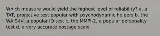 Which measure would yield the highest level of reliability? a. a TAT, projective test popular with psychodynamic helpers b. the WAIS-IV, a popular IQ test c. the MMPI-2, a popular personality test d. a very accurate postage scale