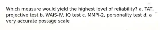 Which measure would yield the highest level of reliability? a. TAT, projective test b. WAIS-IV, IQ test c. MMPI-2, personality test d. a very accurate postage scale