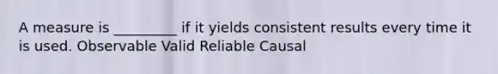 A measure is _________ if it yields consistent results every time it is used. Observable Valid Reliable Causal