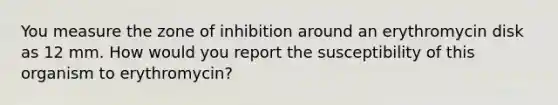 You measure the zone of inhibition around an erythromycin disk as 12 mm. How would you report the susceptibility of this organism to erythromycin?