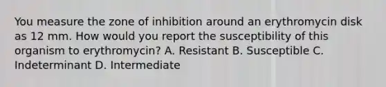 You measure the zone of inhibition around an erythromycin disk as 12 mm. How would you report the susceptibility of this organism to erythromycin? A. Resistant B. Susceptible C. Indeterminant D. Intermediate