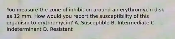 You measure the zone of inhibition around an erythromycin disk as 12 mm. How would you report the susceptibility of this organism to erythromycin? A. Susceptible B. Intermediate C. Indeterminant D. Resistant