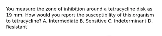 You measure the zone of inhibition around a tetracycline disk as 19 mm. How would you report the susceptibility of this organism to tetracycline? A. Intermediate B. Sensitive C. Indeterminant D. Resistant