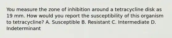 You measure the zone of inhibition around a tetracycline disk as 19 mm. How would you report the susceptibility of this organism to tetracycline? A. Susceptible B. Resistant C. Intermediate D. Indeterminant