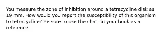 You measure the zone of inhibition around a tetracycline disk as 19 mm. How would you report the susceptibility of this organism to tetracycline? Be sure to use the chart in your book as a reference.