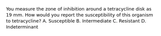 You measure the zone of inhibition around a tetracycline disk as 19 mm. How would you report the susceptibility of this organism to tetracycline? A. Susceptible B. Intermediate C. Resistant D. Indeterminant