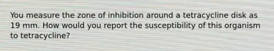 You measure the zone of inhibition around a tetracycline disk as 19 mm. How would you report the susceptibility of this organism to tetracycline?