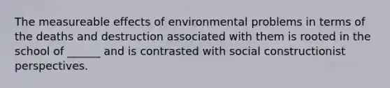 The measureable effects of environmental problems in terms of the deaths and destruction associated with them is rooted in the school of ______ and is contrasted with social constructionist perspectives.