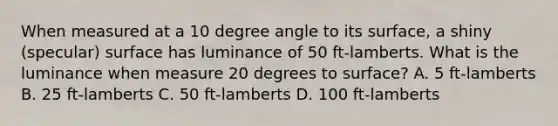 When measured at a 10 degree angle to its surface, a shiny (specular) surface has luminance of 50 ft-lamberts. What is the luminance when measure 20 degrees to surface? A. 5 ft-lamberts B. 25 ft-lamberts C. 50 ft-lamberts D. 100 ft-lamberts