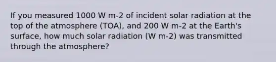 If you measured 1000 W m-2 of incident <a href='https://www.questionai.com/knowledge/kr1ksgm4Kk-solar-radiation' class='anchor-knowledge'>solar radiation</a> at the top of the atmosphere (TOA), and 200 W m-2 at the Earth's surface, how much solar radiation (W m-2) was transmitted through the atmosphere?