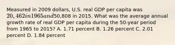 Measured in 2009 dollars, U.S. real GDP per capita was 20,462 in 1965 and50,808 in 2015. What was the average annual growth rate of real GDP per capita during the 50‐year period from 1965 to 2015? A. 1.71 percent B. 1.26 percent C. 2.01 percent D. 1.84 percent