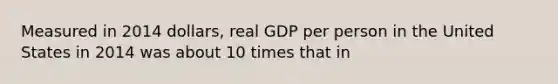 Measured in 2014 dollars, real GDP per person in the United States in 2014 was about 10 times that in