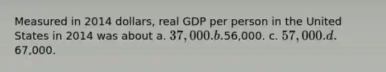 Measured in 2014 dollars, real GDP per person in the United States in 2014 was about a. 37,000. b.56,000. c. 57,000. d.67,000.