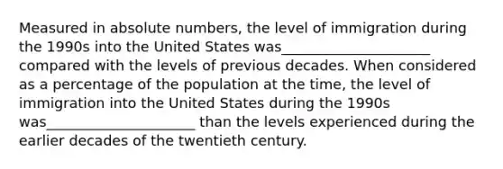 Measured in absolute numbers, the level of immigration during the 1990s into the United States was_____________________ compared with the levels of previous decades. When considered as a percentage of the population at the time, the level of immigration into the United States during the 1990s was_____________________ than the levels experienced during the earlier decades of the twentieth century.