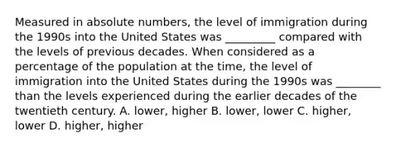 Measured in absolute numbers, the level of immigration during the 1990s into the United States was _________ compared with the levels of previous decades. When considered as a percentage of the population at the time, the level of immigration into the United States during the 1990s was ________ than the levels experienced during the earlier decades of the twentieth century. A. lower, higher B. lower, lower C. higher, lower D. higher, higher