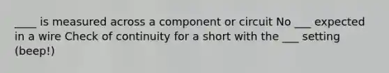 ____ is measured across a component or circuit No ___ expected in a wire Check of continuity for a short with the ___ setting (beep!)