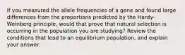 If you measured the allele frequencies of a gene and found large differences from the proportions predicted by the Hardy-Weinberg principle, would that prove that natural selection is occurring in the population you are studying? Review the conditions that lead to an equilibrium population, and explain your answer.