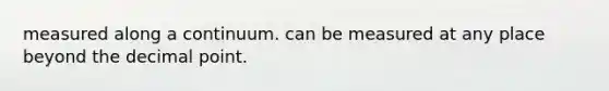 measured along a continuum. can be measured at any place beyond the decimal point.