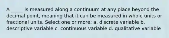 A _____ is measured along a continuum at any place beyond the <a href='https://www.questionai.com/knowledge/kuXXuLpqqD-decimal-point' class='anchor-knowledge'>decimal point</a>, meaning that it can be measured in whole units or fractional units. Select one or more: a. discrete variable b. descriptive variable c. continuous variable d. qualitative variable