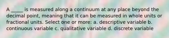 A _____ is measured along a continuum at any place beyond the decimal point, meaning that it can be measured in whole units or fractional units. Select one or more: a. descriptive variable b. continuous variable c. qualitative variable d. discrete variable