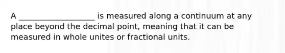 A ___________________ is measured along a continuum at any place beyond the decimal point, meaning that it can be measured in whole unites or fractional units.