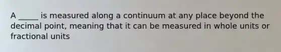 A _____ is measured along a continuum at any place beyond the decimal point, meaning that it can be measured in whole units or fractional units