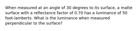 When measured at an angle of 30 degrees to its surface, a matte surface with a reflectance factor of 0.70 has a luminance of 50 foot-lamberts. What is the luminance when measured perpendicular to the surface?