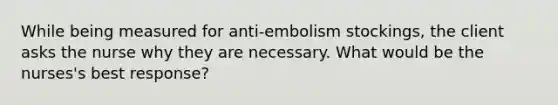 While being measured for anti-embolism stockings, the client asks the nurse why they are necessary. What would be the nurses's best response?