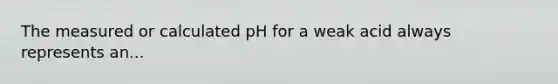 The measured or calculated pH for a weak acid always represents an...